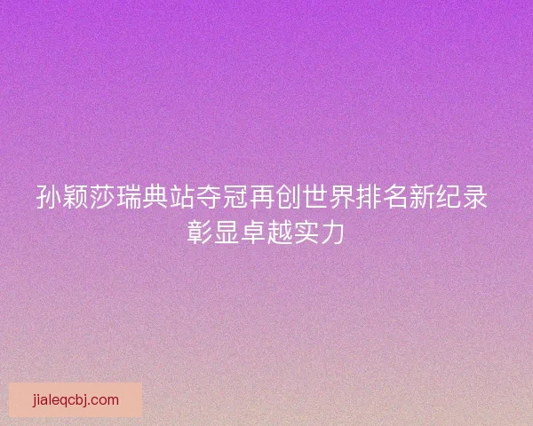 孙颖莎瑞典站夺冠再创世界排名新纪录 彰显卓越实力
