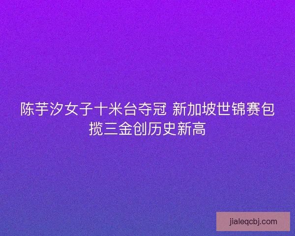 陈芋汐女子十米台夺冠 新加坡世锦赛包揽三金创历史新高