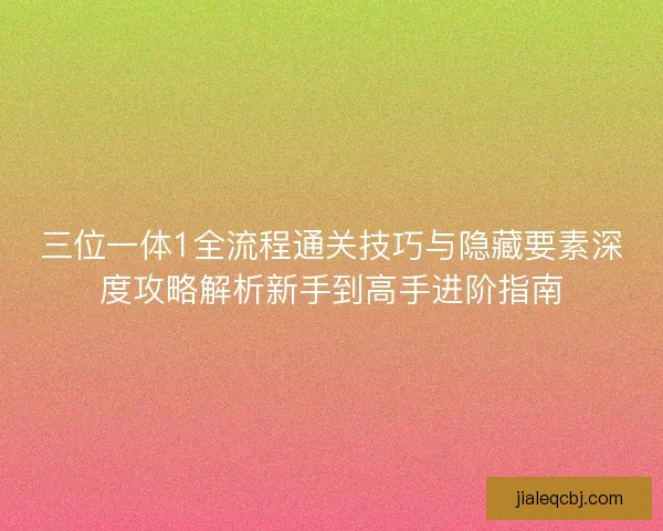 三位一体1全流程通关技巧与隐藏要素深度攻略解析新手到高手进阶指南