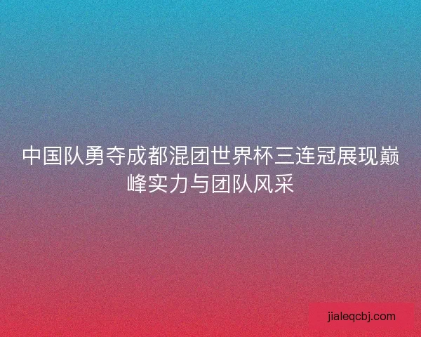 中国队勇夺成都混团世界杯三连冠展现巅峰实力与团队风采