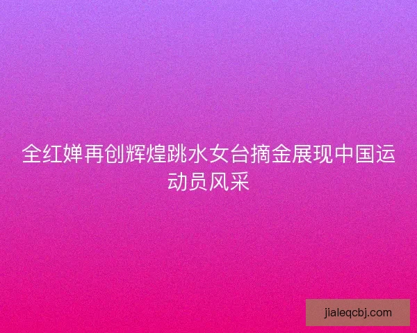 全红婵再创辉煌跳水女台摘金展现中国运动员风采