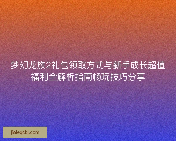 梦幻龙族2礼包领取方式与新手成长超值福利全解析指南畅玩技巧分享
