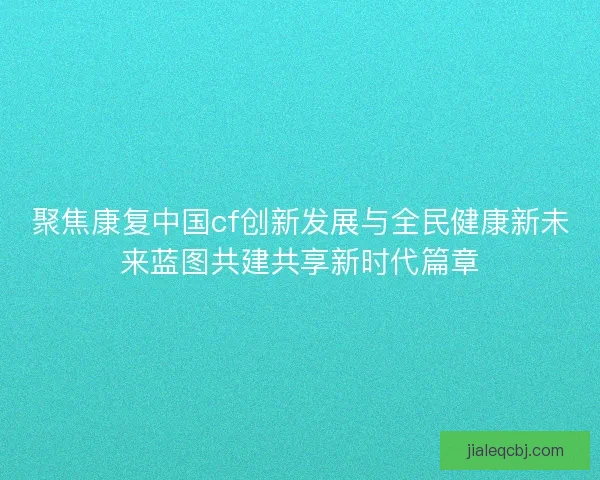 聚焦康复中国cf创新发展与全民健康新未来蓝图共建共享新时代篇章