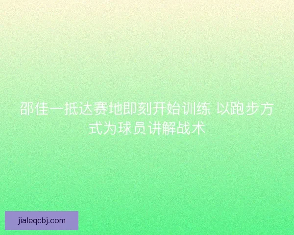 邵佳一抵达赛地即刻开始训练 以跑步方式为球员讲解战术