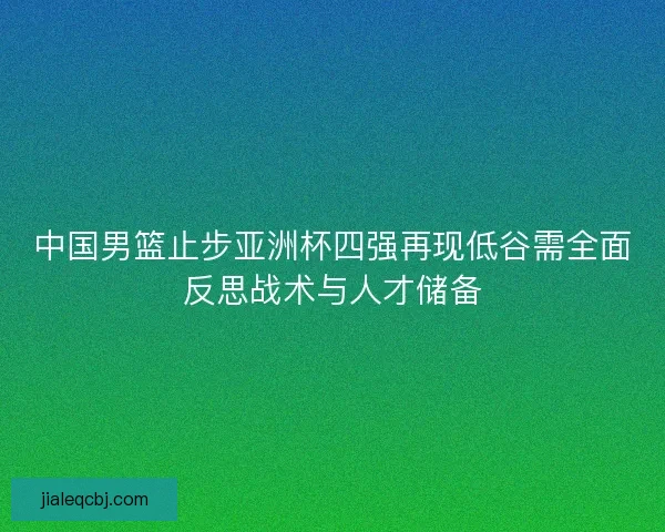中国男篮止步亚洲杯四强再现低谷需全面反思战术与人才储备