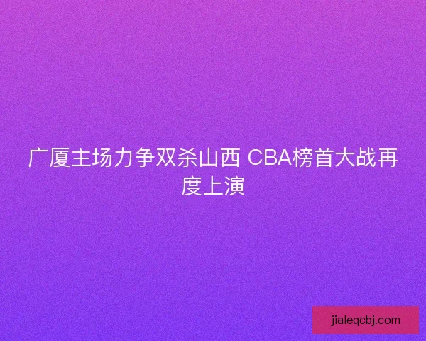 广厦主场力争双杀山西 CBA榜首大战再度上演