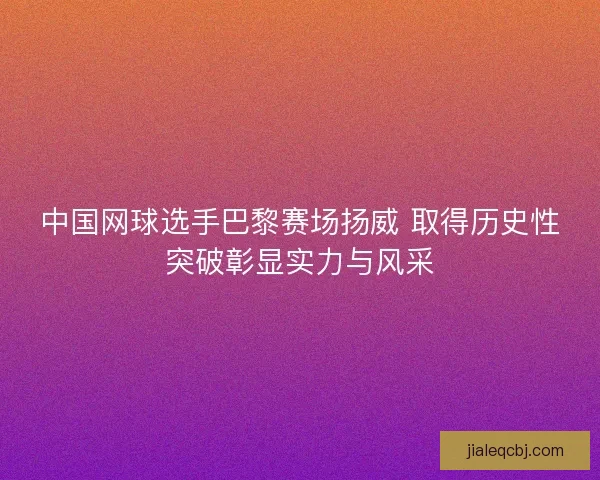 中国网球选手巴黎赛场扬威 取得历史性突破彰显实力与风采