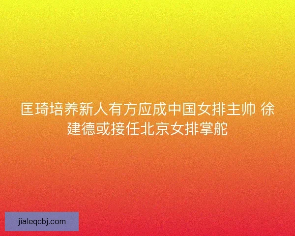匡琦培养新人有方应成中国女排主帅 徐建德或接任北京女排掌舵