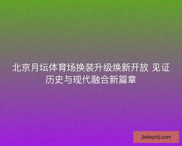 北京月坛体育场换装升级焕新开放 见证历史与现代融合新篇章 北京月坛体育场换装升级焕新开放 见证历史与现代融合新篇章