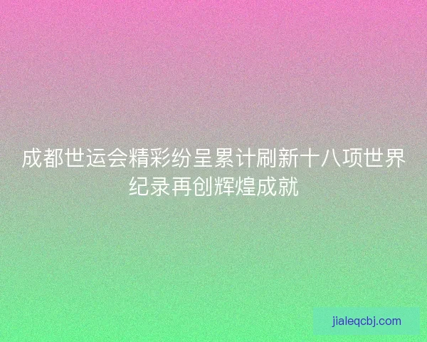 成都世运会精彩纷呈累计刷新十八项世界纪录再创辉煌成就 成都世运会精彩纷呈累计刷新十八项世界纪录再创辉煌成就