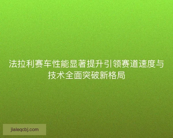 法拉利赛车性能显著提升引领赛道速度与技术全面突破新格局 法拉利赛车性能显著提升引领赛道速度与技术全面突破新格局